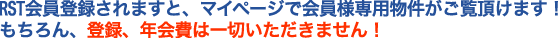 RST会員登録されますと、マイページで会員様専用物件がご覧頂けます!もちろん、登録費、年会費は一切いただきません!